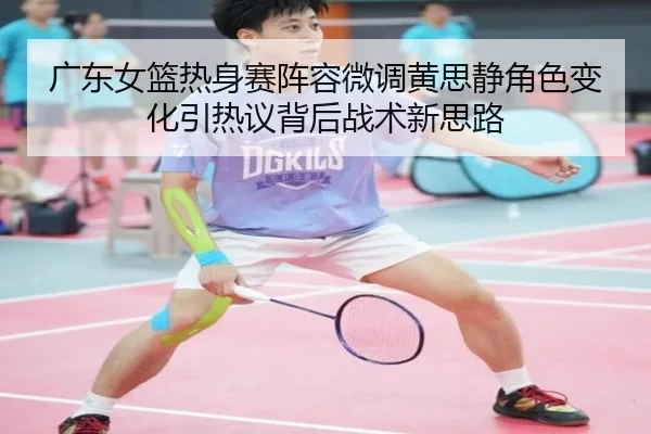 广东女篮热身赛阵容微调黄思静角色变化引热议背后战术新思路（ANBOSPORTS）